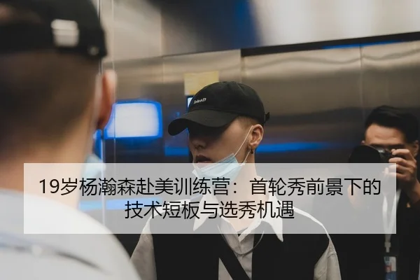 19岁杨瀚森赴美训练营：首轮秀前景下的技术短板与选秀机遇